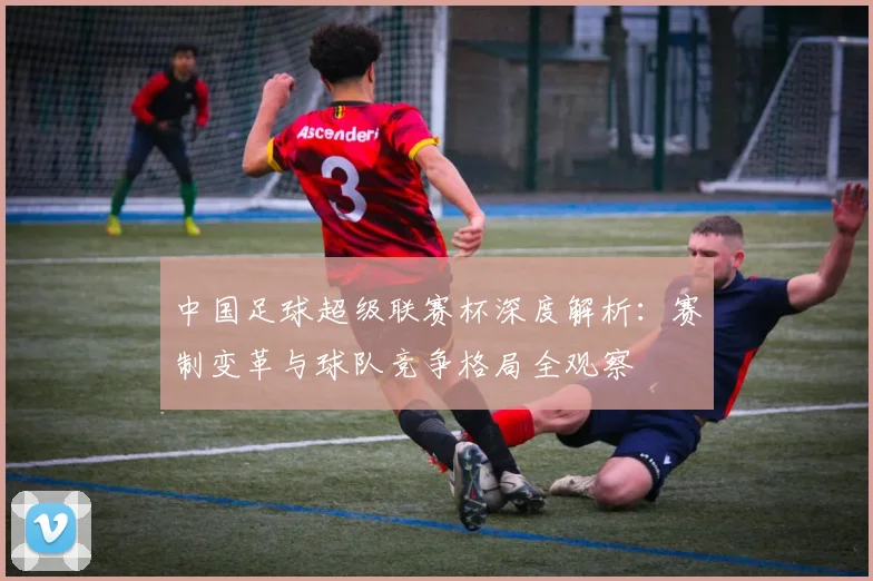 中国足球超级联赛杯深度解析:赛制变革与球队竞争格局全观察