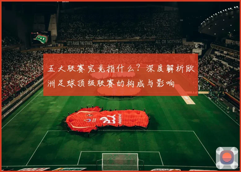 五大联赛究竟指什么?深度解析欧洲足球顶级联赛的构成与影响