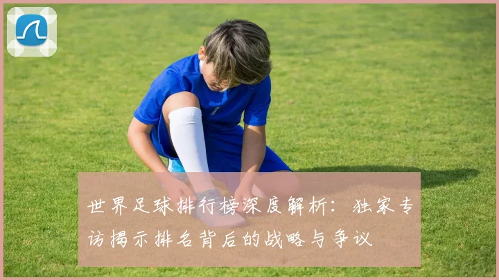 世界足球排行榜深度解析：独家专访揭示排名背后的战略与争议
