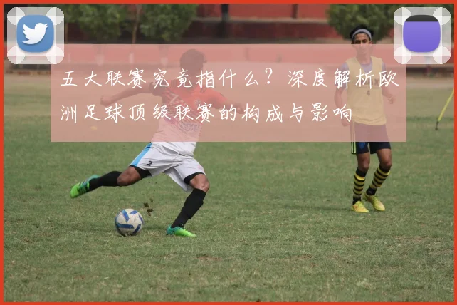 五大联赛究竟指什么？深度解析欧洲足球顶级联赛的构成与影响