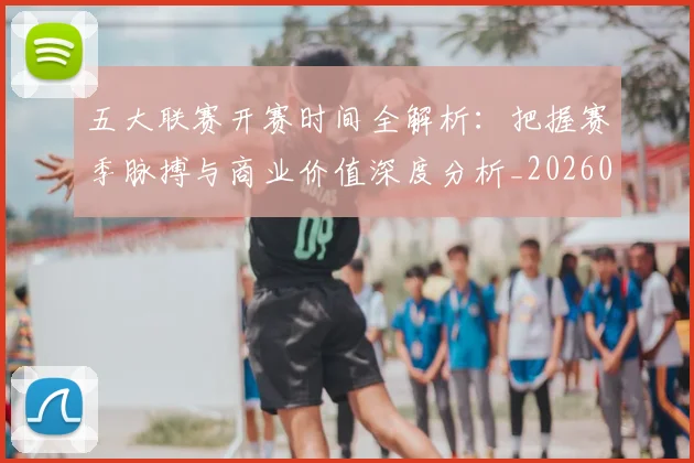 五大联赛开赛时间全解析:把握赛季脉搏与商业价值深度分析_20260611141215