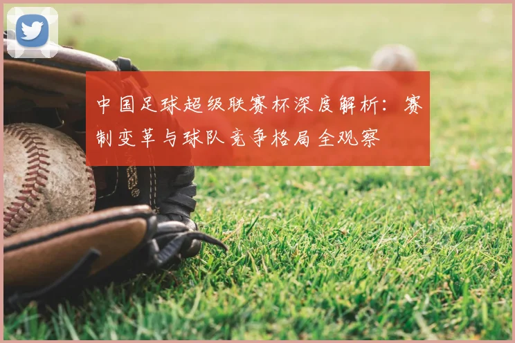 中国足球超级联赛杯深度解析：赛制变革与球队竞争格局全观察