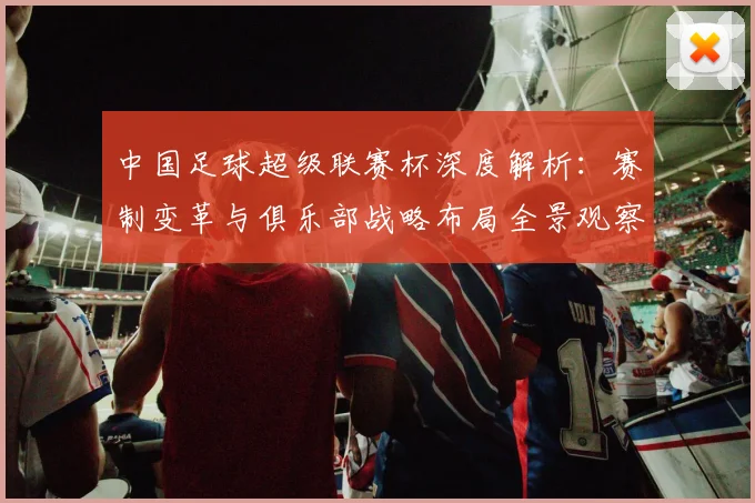 中国足球超级联赛杯深度解析：赛制变革与俱乐部战略布局全景观察
