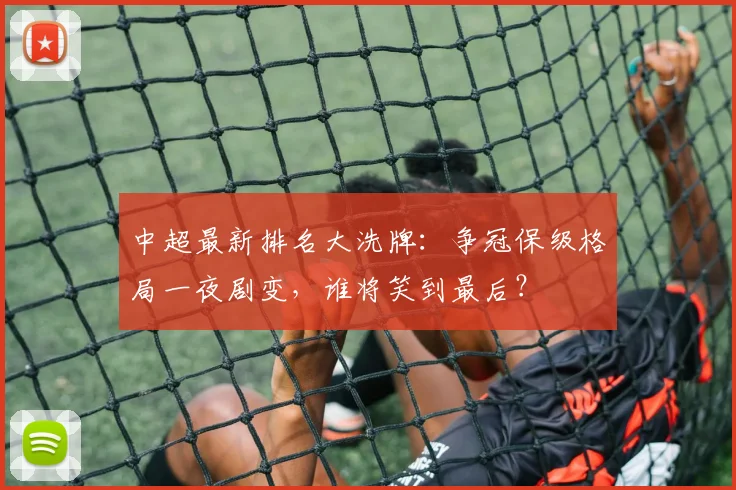 中超最新排名大洗牌:争冠保级格局一夜剧变,谁将笑到最后?