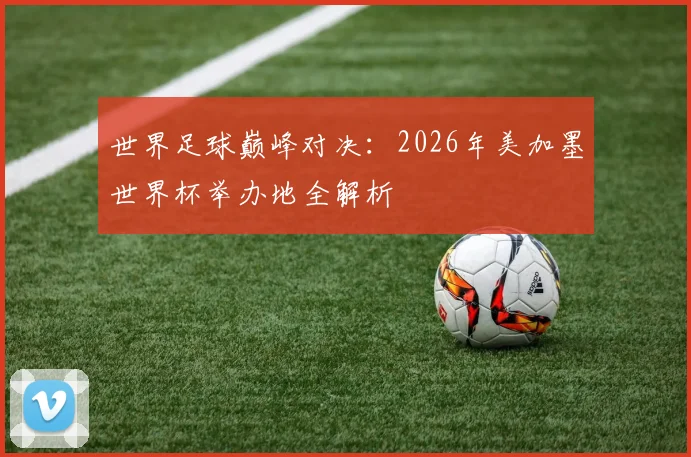 世界足球巅峰对决：2026年美加墨世界杯举办地全解析
