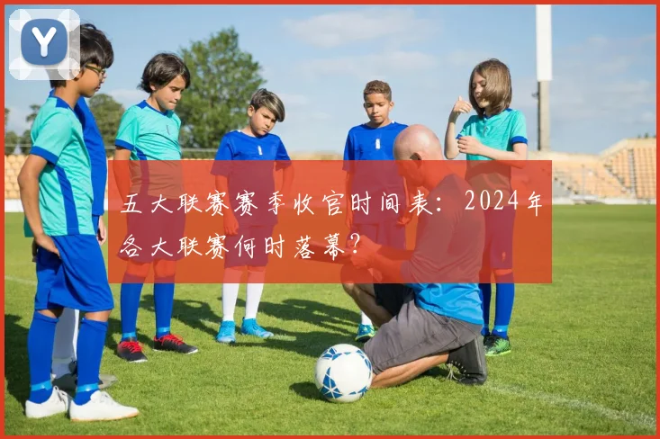 五大联赛赛季收官时间表:2024年各大联赛何时落幕?