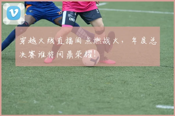 穿越火线直播间点燃战火，年度总决赛谁将问鼎荣耀！