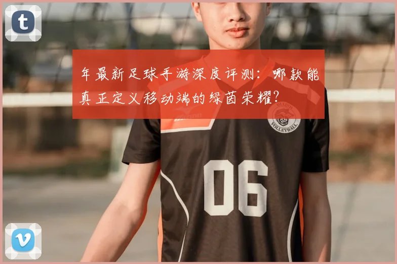 年最新足球手游深度评测：哪款能真正定义移动端的绿茵荣耀？